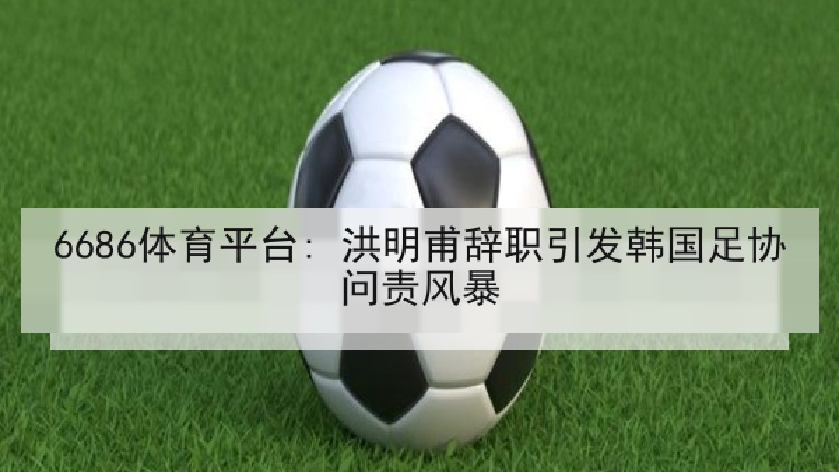 6686体育平台: 洪明甫辞职引发韩国足协问责风暴