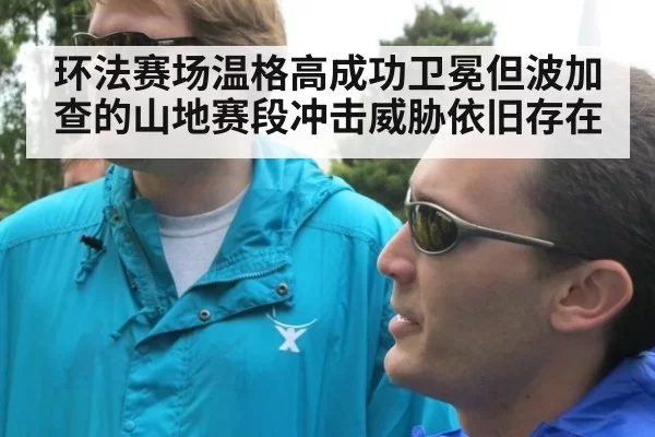 环法赛场温格高成功卫冕但波加查的山地赛段冲击威胁依旧存在