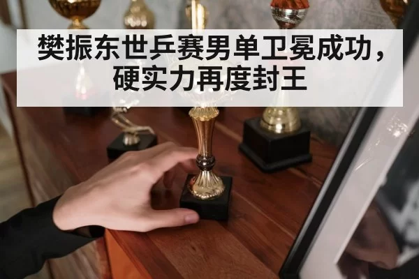 樊振东世乒赛男单卫冕成功，硬实力再度封王