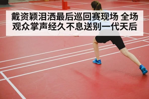 戴资颖泪洒最后巡回赛现场 全场观众掌声经久不息送别一代天后